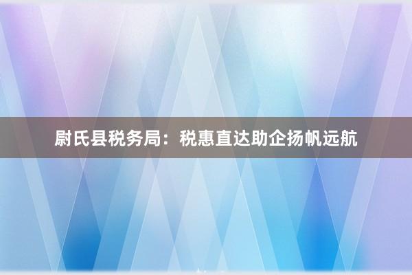 尉氏县税务局：税惠直达助企扬帆远航