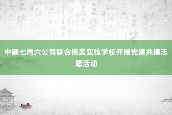 中建七局六公司联合扬美实验学校开展党建共建志愿活动