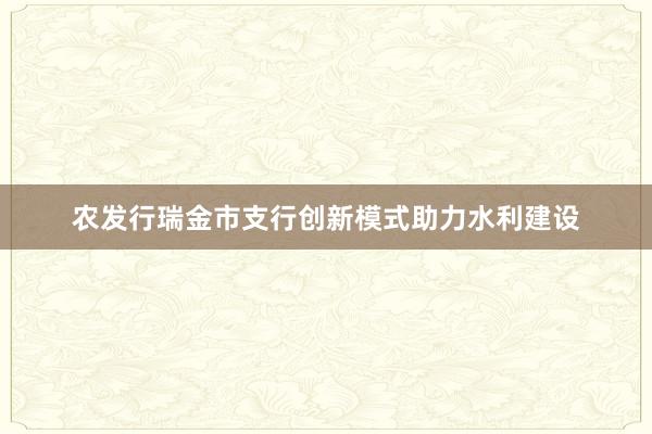 农发行瑞金市支行创新模式助力水利建设