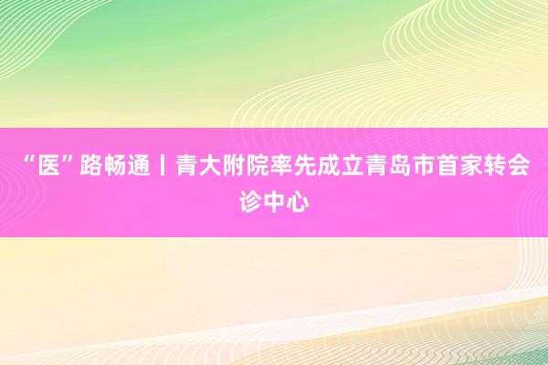 “医”路畅通丨青大附院率先成立青岛市首家转会诊中心