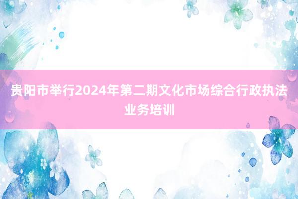 贵阳市举行2024年第二期文化市场综合行政执法业务培训