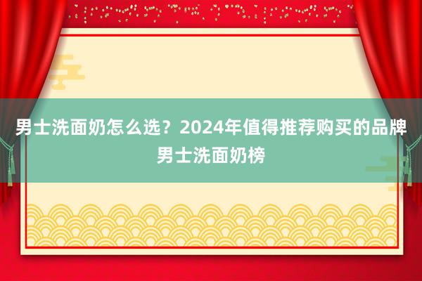 男士洗面奶怎么选？2024年值得推荐购买的品牌男士洗面奶榜