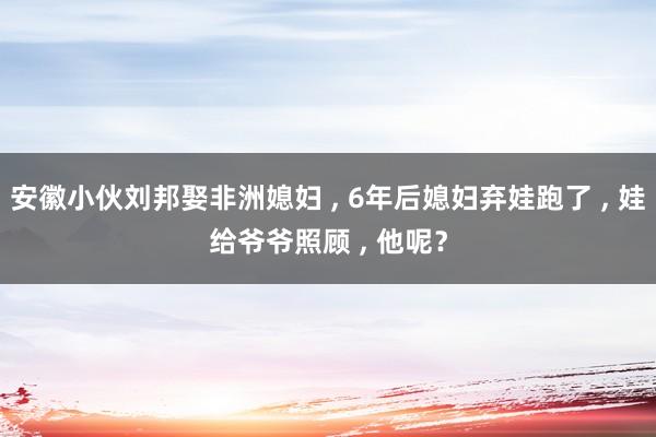 安徽小伙刘邦娶非洲媳妇 , 6年后媳妇弃娃跑了 , 娃给爷爷照顾 , 他呢？