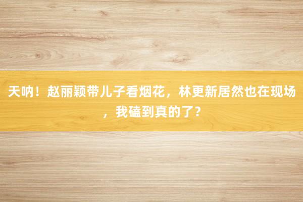 天呐！赵丽颖带儿子看烟花，林更新居然也在现场，我磕到真的了？