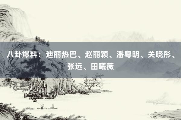 八卦爆料：迪丽热巴、赵丽颖、潘粤明、关晓彤、张远、田曦薇