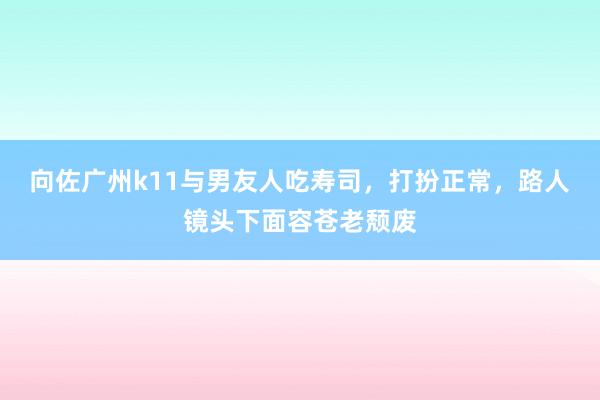 向佐广州k11与男友人吃寿司，打扮正常，路人镜头下面容苍老颓废