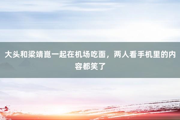 大头和梁靖崑一起在机场吃面，两人看手机里的内容都笑了