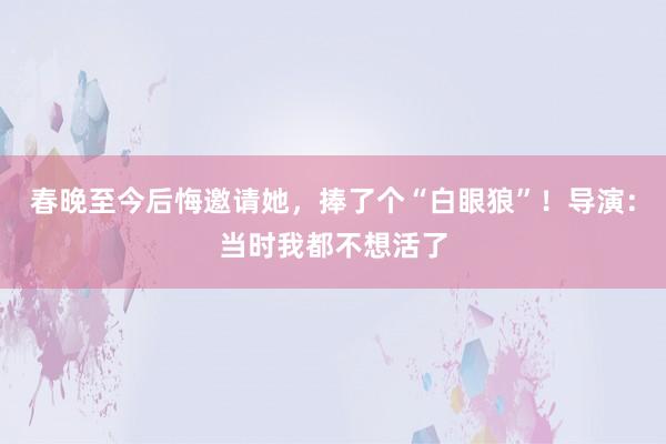 春晚至今后悔邀请她，捧了个“白眼狼”！导演：当时我都不想活了