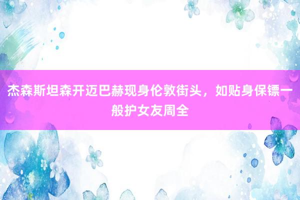 杰森斯坦森开迈巴赫现身伦敦街头，如贴身保镖一般护女友周全