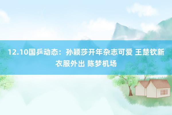 12.10国乒动态：孙颖莎开年杂志可爱 王楚钦新衣服外出 陈梦机场