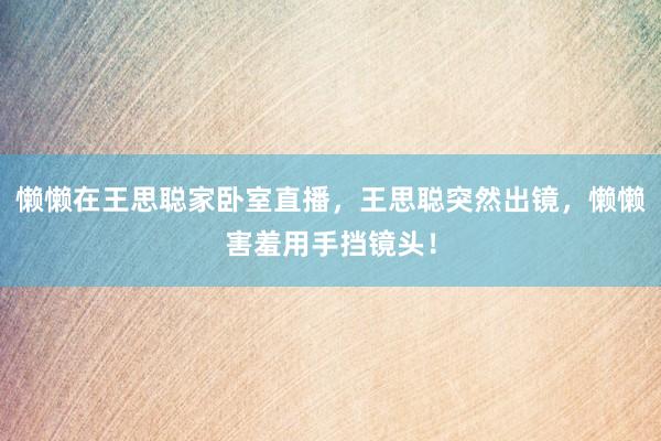 懒懒在王思聪家卧室直播，王思聪突然出镜，懒懒害羞用手挡镜头！