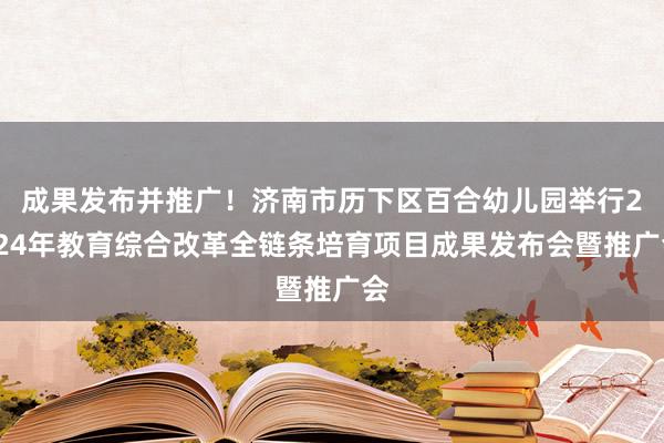 成果发布并推广！济南市历下区百合幼儿园举行2024年教育综合改革全链条培育项目成果发布会暨推广会