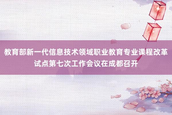 教育部新一代信息技术领域职业教育专业课程改革试点第七次工作会议在成都召开