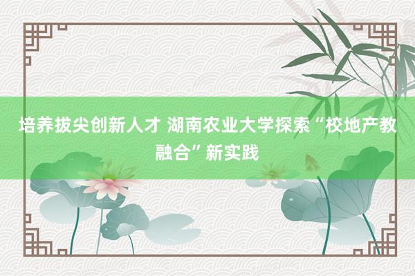 培养拔尖创新人才 湖南农业大学探索“校地产教融合”新实践