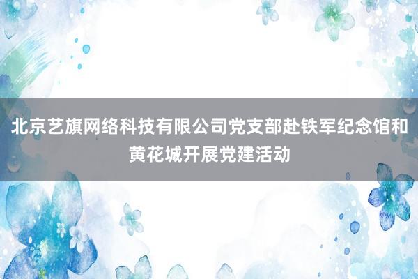 北京艺旗网络科技有限公司党支部赴铁军纪念馆和黄花城开展党建活动