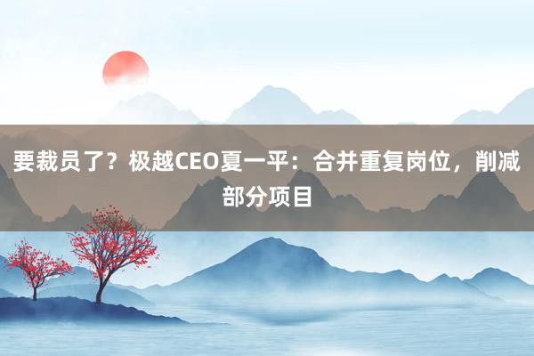 要裁员了？极越CEO夏一平：合并重复岗位，削减部分项目