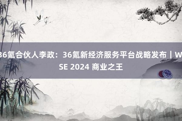 36氪合伙人李政：36氪新经济服务平台战略发布｜WISE 2024 商业之王