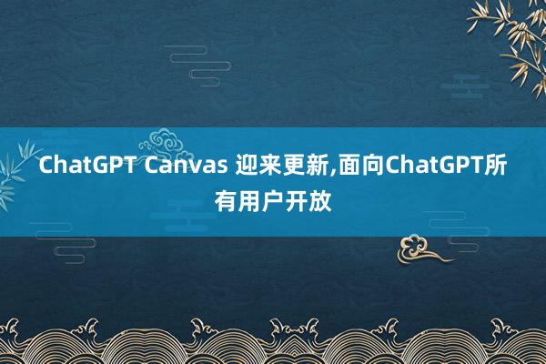 ChatGPT Canvas 迎来更新,面向ChatGPT所有用户开放