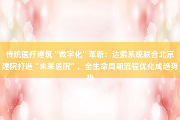 传统医疗建筑“数字化”革新：达索系统联合北京建院打造“未来医院”，全生命周期流程优化成趋势