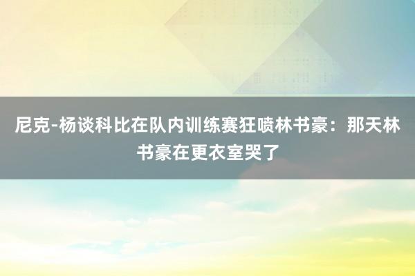 尼克-杨谈科比在队内训练赛狂喷林书豪：那天林书豪在更衣室哭了