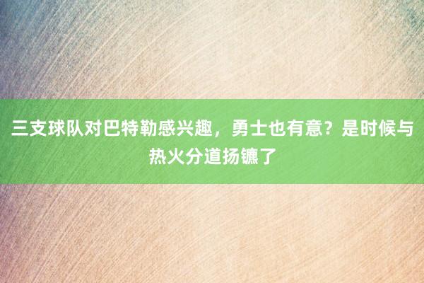 三支球队对巴特勒感兴趣，勇士也有意？是时候与热火分道扬镳了