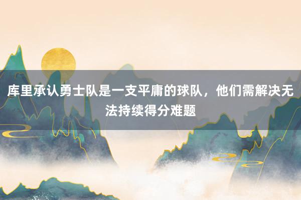 库里承认勇士队是一支平庸的球队，他们需解决无法持续得分难题