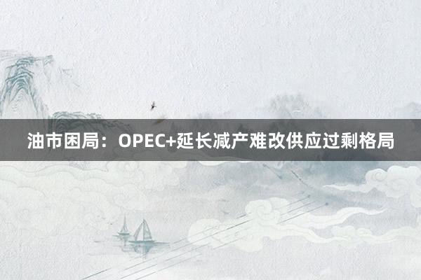 油市困局：OPEC+延长减产难改供应过剩格局