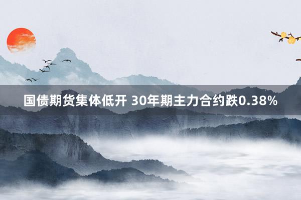 国债期货集体低开 30年期主力合约跌0.38%