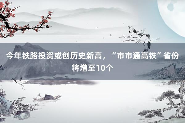 今年铁路投资或创历史新高，“市市通高铁”省份将增至10个