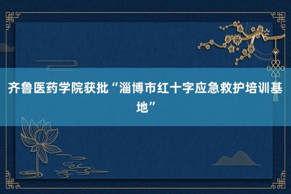 齐鲁医药学院获批“淄博市红十字应急救护培训基地”