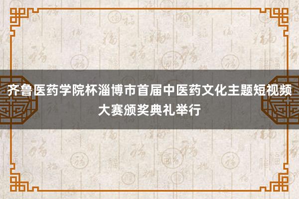 齐鲁医药学院杯淄博市首届中医药文化主题短视频大赛颁奖典礼举行