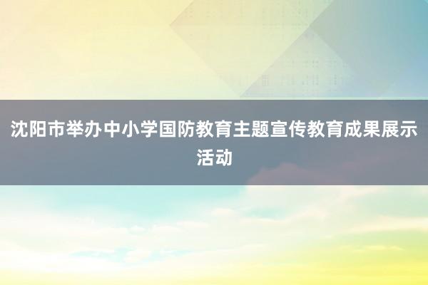 沈阳市举办中小学国防教育主题宣传教育成果展示活动