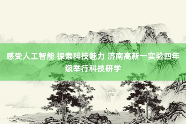 感受人工智能 探索科技魅力 济南高新一实验四年级举行科技研学