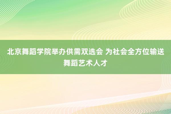 北京舞蹈学院举办供需双选会 为社会全方位输送舞蹈艺术人才