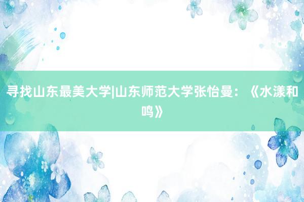 寻找山东最美大学|山东师范大学张怡曼：《水漾和鸣》