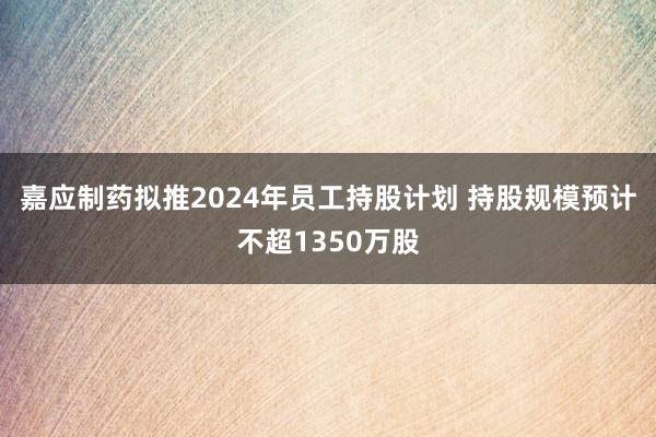 嘉应制药拟推2024年员工持股计划 持股规模预计不超1350万股