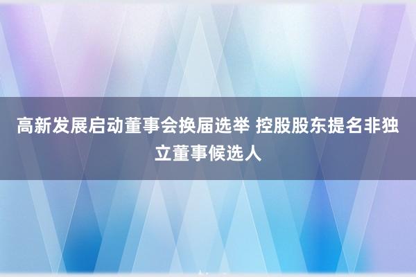 高新发展启动董事会换届选举 控股股东提名非独立董事候选人