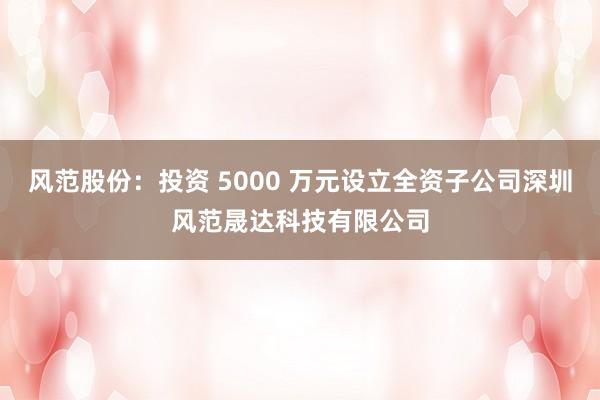 风范股份：投资 5000 万元设立全资子公司深圳风范晟达科技有限公司