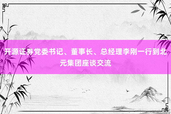 开源证券党委书记、董事长、总经理李刚一行到北元集团座谈交流