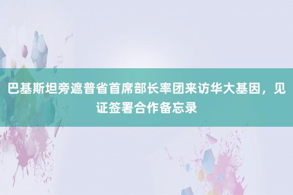 巴基斯坦旁遮普省首席部长率团来访华大基因，见证签署合作备忘录