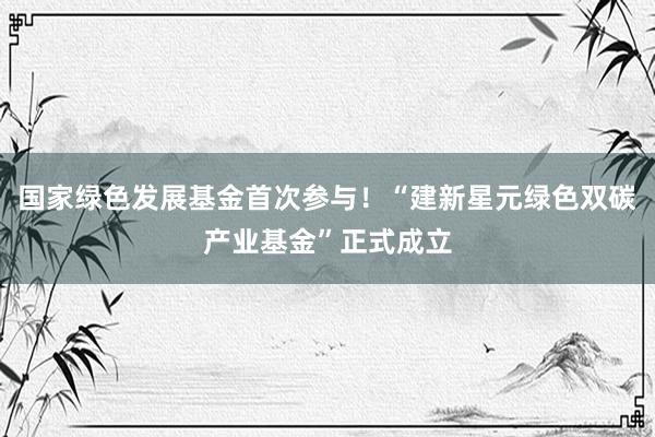 国家绿色发展基金首次参与！“建新星元绿色双碳产业基金”正式成立