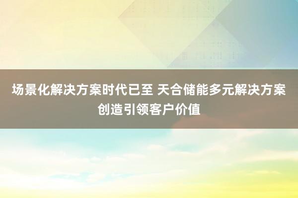 场景化解决方案时代已至 天合储能多元解决方案创造引领客户价值