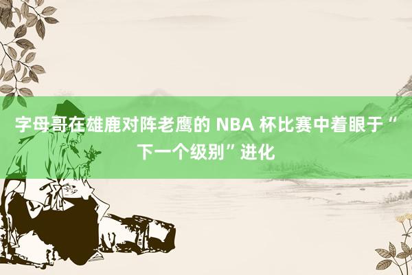 字母哥在雄鹿对阵老鹰的 NBA 杯比赛中着眼于“下一个级别”进化