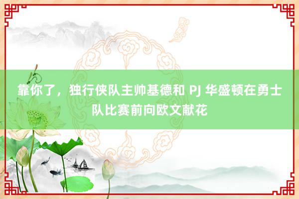 靠你了，独行侠队主帅基德和 PJ 华盛顿在勇士队比赛前向欧文献花