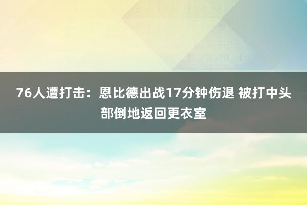 76人遭打击：恩比德出战17分钟伤退 被打中头部倒地返回更衣室