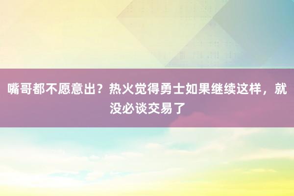 嘴哥都不愿意出？热火觉得勇士如果继续这样，就没必谈交易了