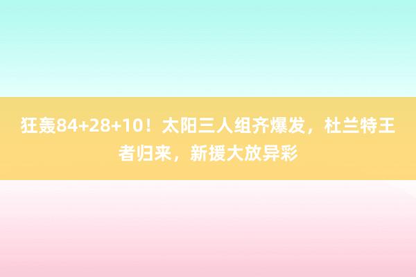 狂轰84+28+10！太阳三人组齐爆发，杜兰特王者归来，新援大放异彩