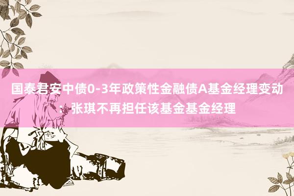 国泰君安中债0-3年政策性金融债A基金经理变动：张琪不再担任该基金基金经理