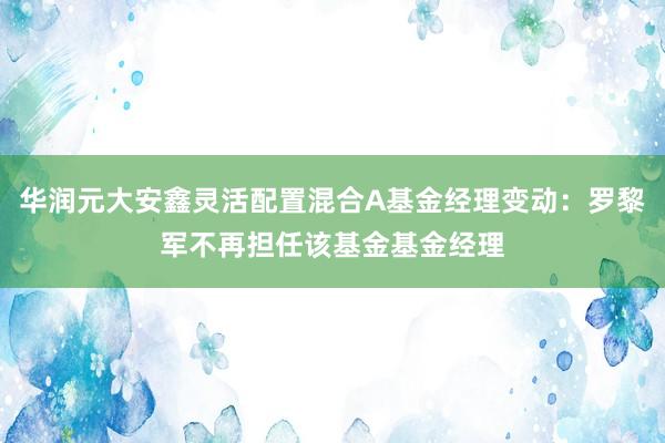 华润元大安鑫灵活配置混合A基金经理变动：罗黎军不再担任该基金基金经理