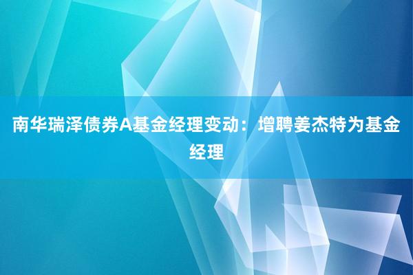 南华瑞泽债券A基金经理变动：增聘姜杰特为基金经理